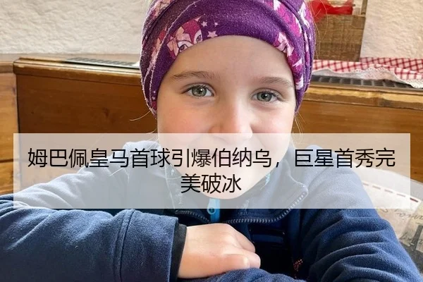 姆巴佩皇马首球引爆伯纳乌，巨星首秀完美破冰