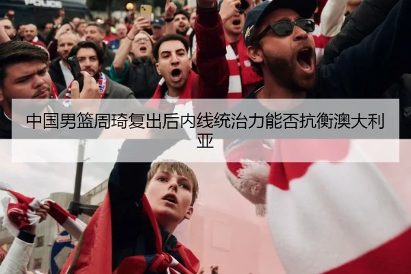 中国男篮周琦复出后内线统治力能否抗衡澳大利亚